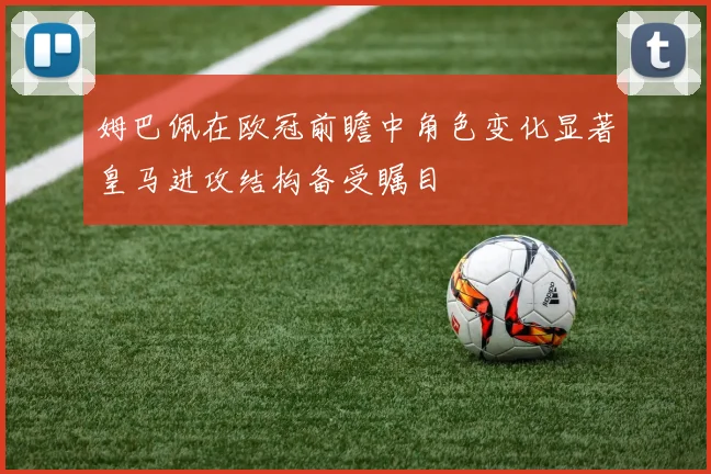 姆巴佩在欧冠前瞻中角色变化显著皇马进攻结构备受瞩目
