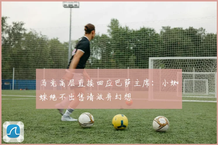 马竞高层直接回应巴萨主席：小蜘蛛绝不出售请放弃幻想