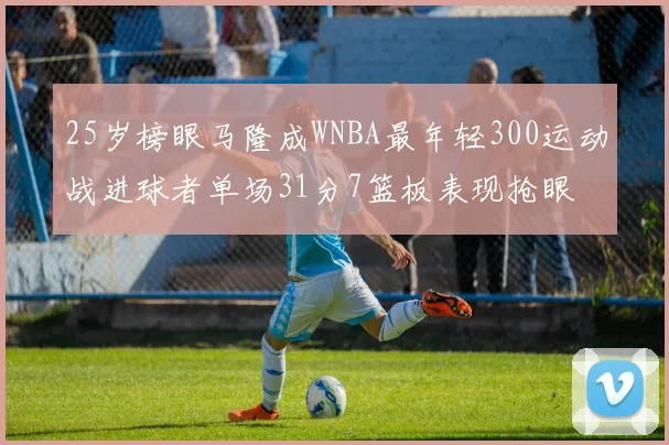 25岁榜眼马隆成WNBA最年轻300运动战进球者单场31分7篮板表现抢眼