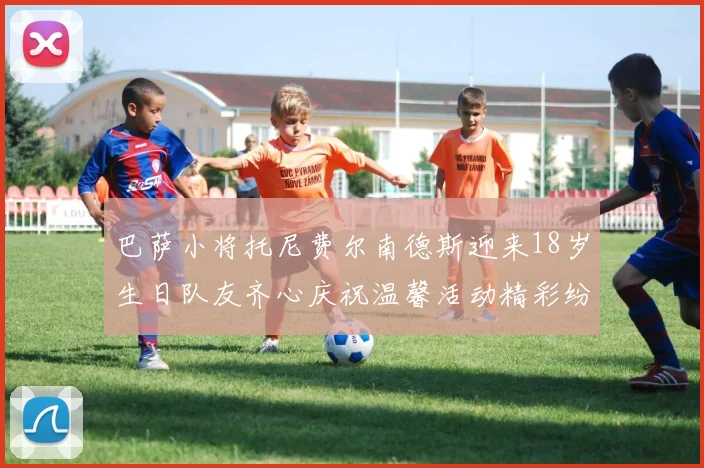 巴萨小将托尼费尔南德斯迎来18岁生日队友齐心庆祝温馨活动精彩纷呈