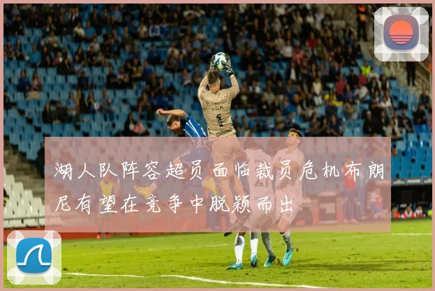 湖人队阵容超员面临裁员危机布朗尼有望在竞争中脱颖而出