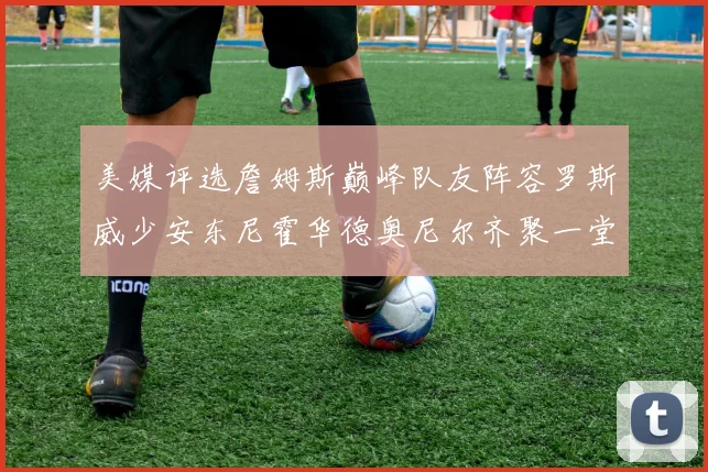 美媒评选詹姆斯巅峰队友阵容罗斯威少安东尼霍华德奥尼尔齐聚一堂