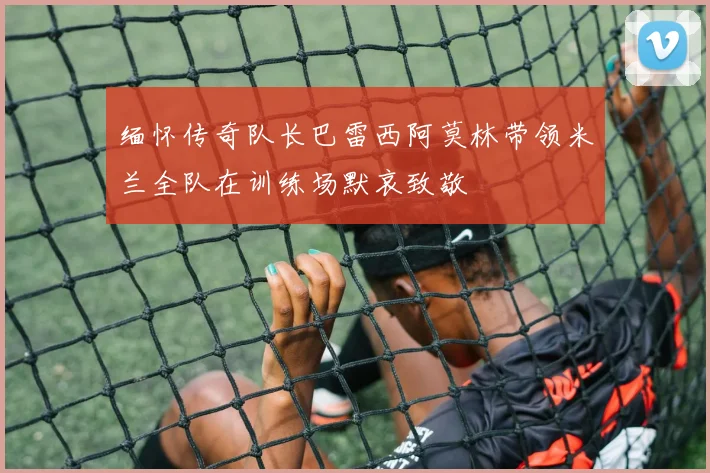 缅怀传奇队长巴雷西阿莫林带领米兰全队在训练场默哀致敬