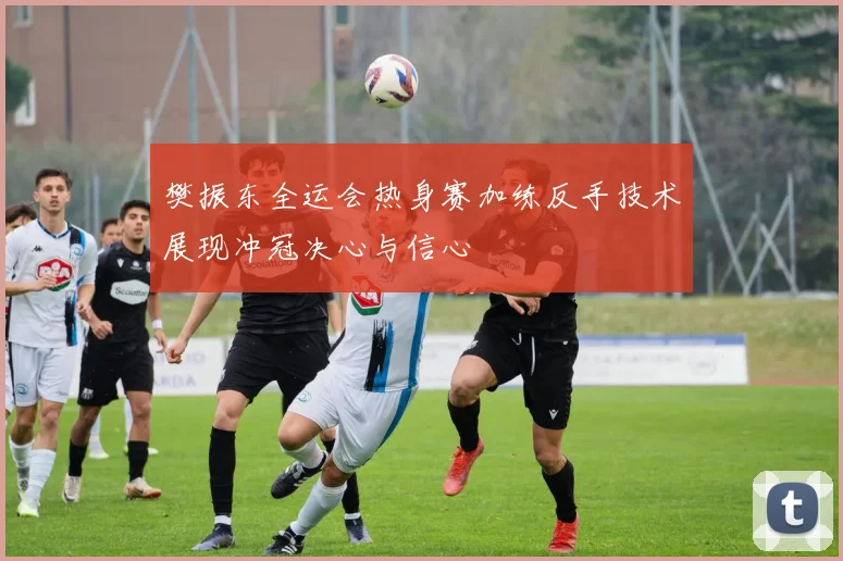 樊振东全运会热身赛加练反手技术展现冲冠决心与信心