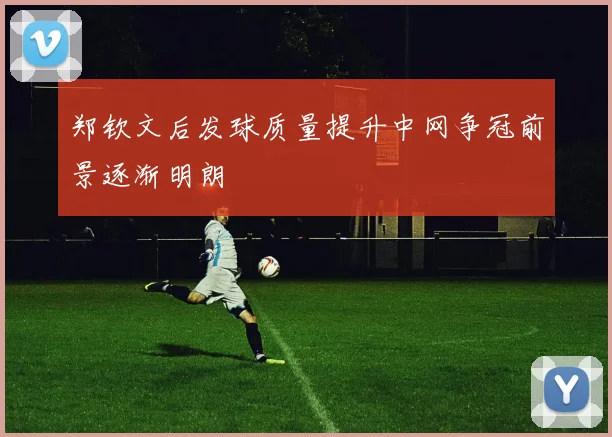 郑钦文后发球质量提升中网争冠前景逐渐明朗