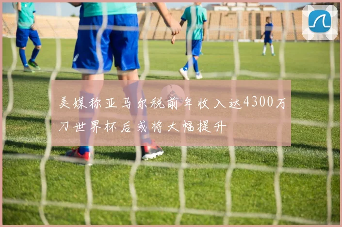 美媒称亚马尔税前年收入达4300万刀世界杯后或将大幅提升