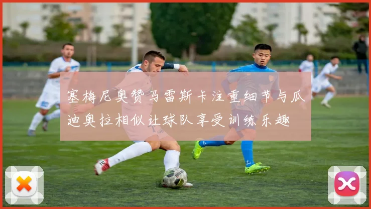 塞梅尼奥赞马雷斯卡注重细节与瓜迪奥拉相似让球队享受训练乐趣